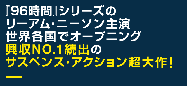 『96時間』シリーズのリーアム・ニーソン主演世界各国でオープニング興収NO.1続出のサスペンス・アクション超大作！