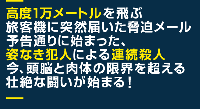 高度1万メートルを飛ぶ旅客機に突然届いた脅迫メール 予告通りに始まった、姿なき犯人による連続殺人 今、頭脳と肉体の限界を超える壮絶な闘いが始まる！
